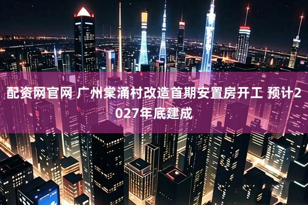 配资网官网 广州棠涌村改造首期安置房开工 预计2027年底建成