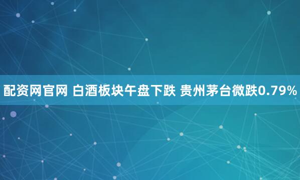 配资网官网 白酒板块午盘下跌 贵州茅台微跌0.79%