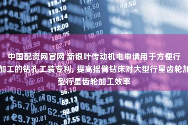 中国配资网官网 新银叶传动机电申请用于方便行星齿轮加工的钻孔工装专利, 提高摇臂钻床对大型行星齿轮加工效率