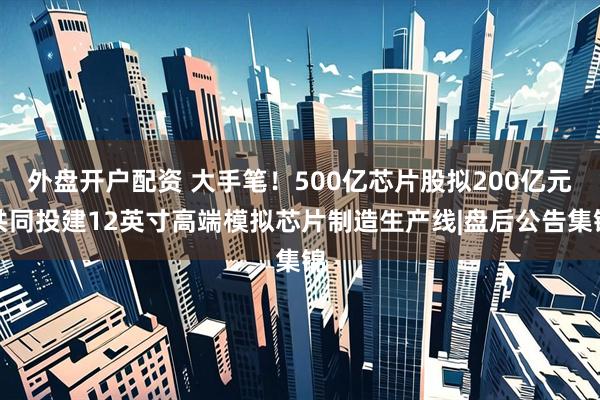 外盘开户配资 大手笔！500亿芯片股拟200亿元共同投建12英寸高端模拟芯片制造生产线|盘后公告集锦