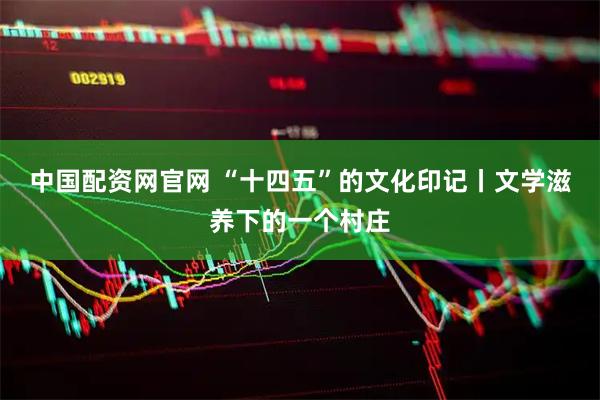 中国配资网官网 “十四五”的文化印记丨文学滋养下的一个村庄