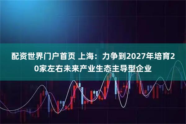 配资世界门户首页 上海：力争到2027年培育20家左右未来产业生态主导型企业