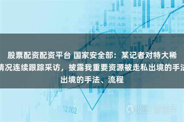 股票配资配资平台 国家安全部：某记者对特大稀土走私情况连续跟踪采访，披露我重要资源被走私出境的手法、流程
