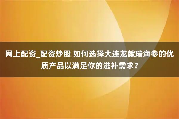 网上配资_配资炒股 如何选择大连龙献瑞海参的优质产品以满足你的滋补需求？