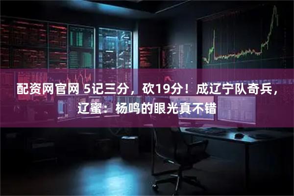 配资网官网 5记三分，砍19分！成辽宁队奇兵，辽蜜：杨鸣的眼光真不错