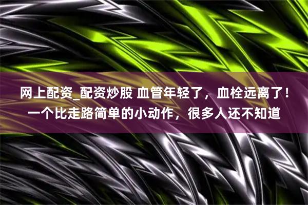 网上配资_配资炒股 血管年轻了，血栓远离了！一个比走路简单的小动作，很多人还不知道