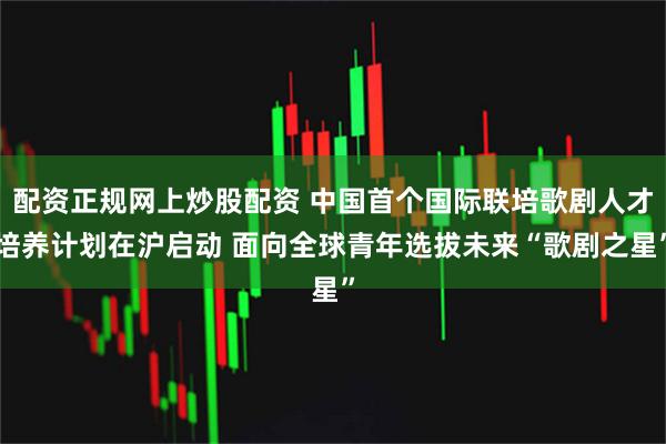 配资正规网上炒股配资 中国首个国际联培歌剧人才培养计划在沪启动 面向全球青年选拔未来“歌剧之星”