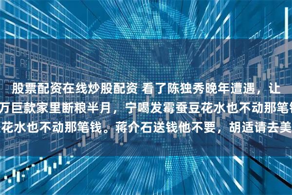 股票配资在线炒股配资 看了陈独秀晚年遭遇，让人脊背发凉。兜里揣两万巨款家里断粮半月，宁喝发霉蚕豆花水也不动那笔钱。蒋介石送钱他不要，胡适请去美国他不去