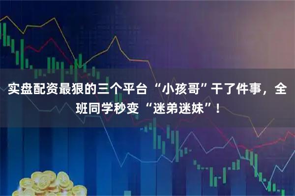 实盘配资最狠的三个平台 “小孩哥”干了件事，全班同学秒变 “迷弟迷妹”！