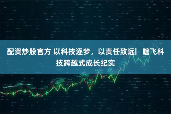 配资炒股官方 以科技逐梦，以责任致远︳瞎飞科技跨越式成长纪实
