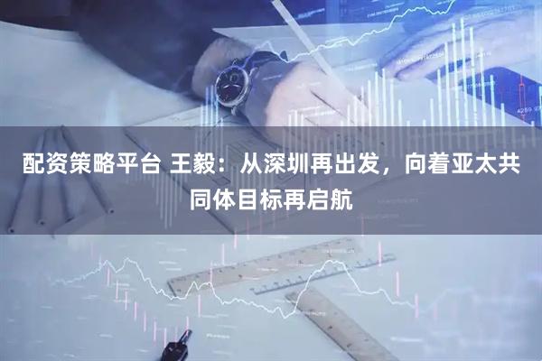配资策略平台 王毅：从深圳再出发，向着亚太共同体目标再启航