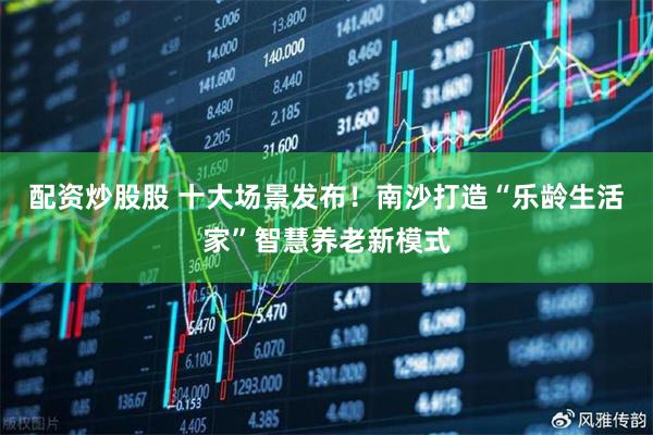 配资炒股股 十大场景发布！南沙打造“乐龄生活家”智慧养老新模式