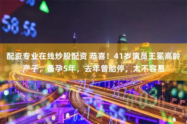 配资专业在线炒股配资 恭喜！41岁演员王冕高龄产子，备孕5年，去年曾胎停，太不容易